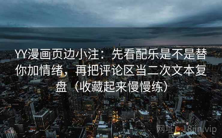 YY漫画页边小注：先看配乐是不是替你加情绪，再把评论区当二次文本复盘（收藏起来慢慢练）
