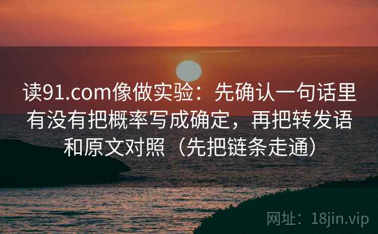 读91.com像做实验：先确认一句话里有没有把概率写成确定，再把转发语和原文对照（先把链条走通）