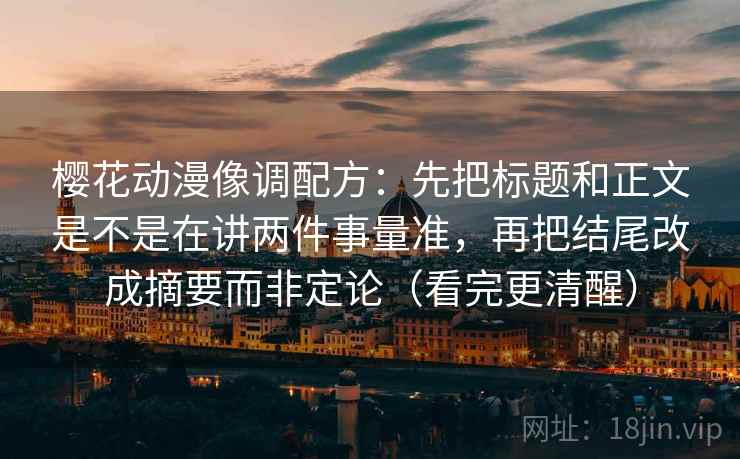 樱花动漫像调配方：先把标题和正文是不是在讲两件事量准，再把结尾改成摘要而非定论（看完更清醒）