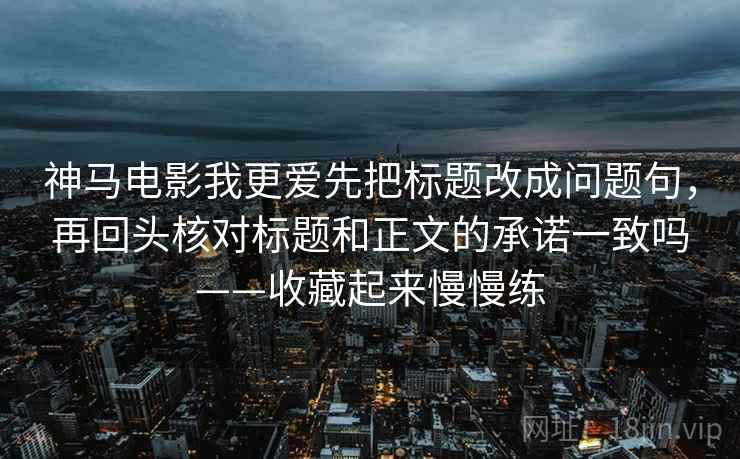 神马电影我更爱先把标题改成问题句，再回头核对标题和正文的承诺一致吗——收藏起来慢慢练