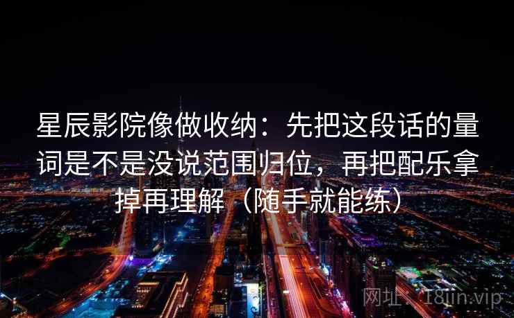星辰影院像做收纳：先把这段话的量词是不是没说范围归位，再把配乐拿掉再理解（随手就能练）